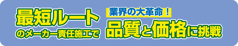 業界の大革命!最短ルートのメーカー責任施工で品質と価格に挑戦